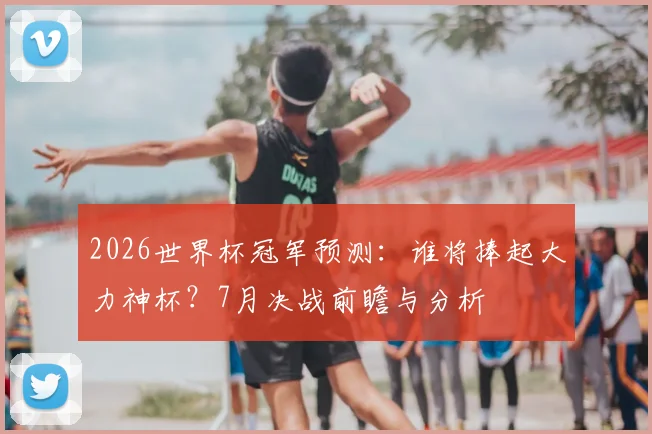 2026世界杯冠军预测:谁将捧起大力神杯?7月决战前瞻与分析