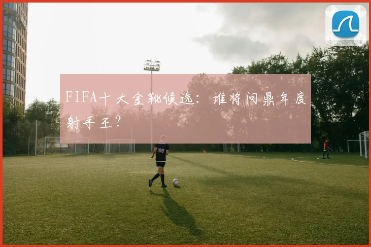 FIFA十大金靴候选:谁将问鼎年度射手王?