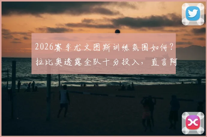 2026赛季尤文图斯训练氛围如何?拉比奥透露全队十分投入,直言阿莱格里给足信心