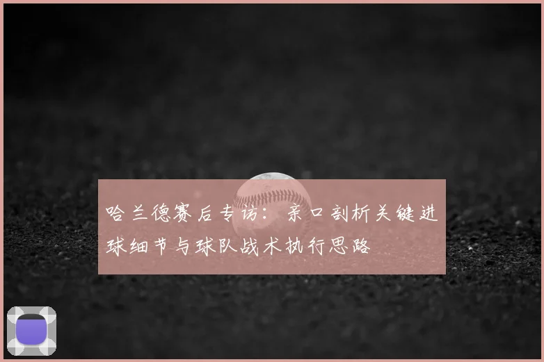 哈兰德赛后专访：亲口剖析关键进球细节与球队战术执行思路