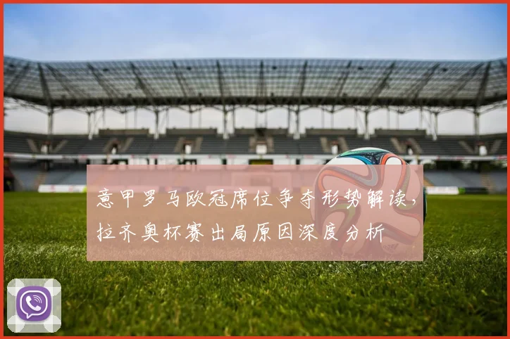 意甲罗马欧冠席位争夺形势解读,拉齐奥杯赛出局原因深度分析